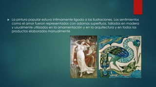  La pintura popular estuvo íntimamente ligada a las ilustraciones. Los sentimientos
como el amor fueron representados con adornos superfluos, tallados en madera
y usualmente utilizados en la ornamentación y en la arquitectura y en todos los
productos elaborados manualmente
 
