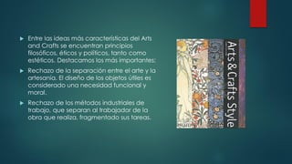  Entre las ideas más características del Arts
and Crafts se encuentran principios
filosóficos, éticos y políticos, tanto como
estéticos. Destacamos los más importantes:
 Rechazo de la separación entre el arte y la
artesanía. El diseño de los objetos útiles es
considerado una necesidad funcional y
moral.
 Rechazo de los métodos industriales de
trabajo, que separan al trabajador de la
obra que realiza, fragmentado sus tareas.
 