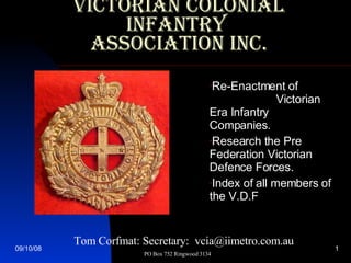 Victorian Colonial Infantry  Association Inc. ,[object Object],[object Object],[object Object],Tom Corfmat: Secretary:  vcia@iimetro.com.au  PO Box 752 Ringwood 3134 