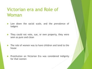 Victorian era and Role of
Woman
 Low down the social scale, and the prevalence of
lodgers
 They could not vote, sue, or ...