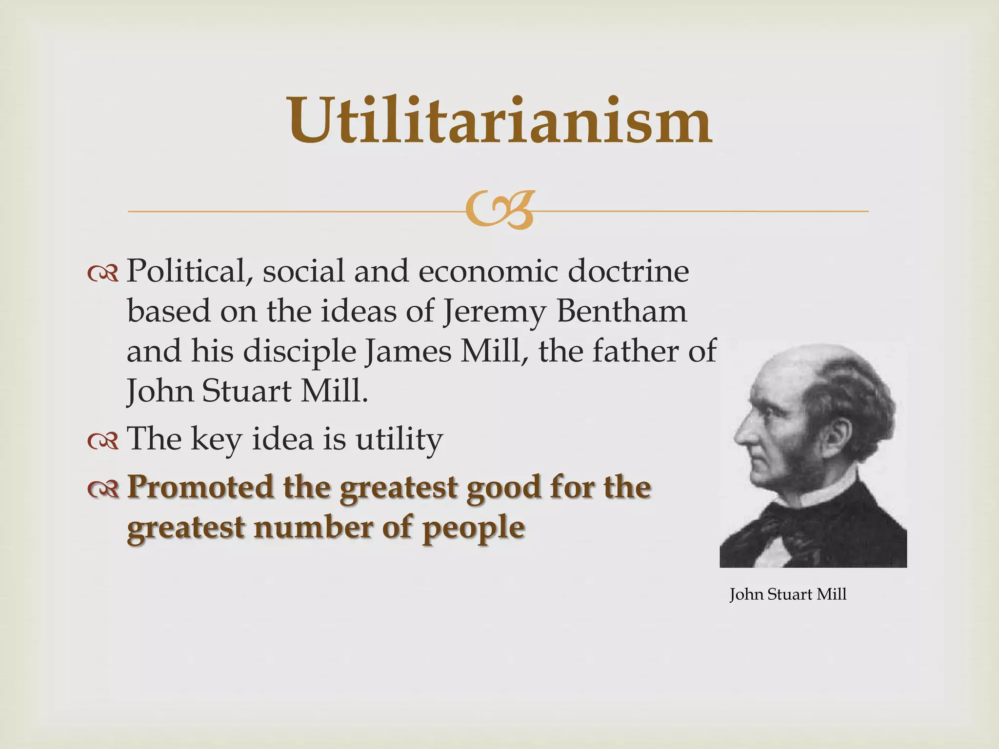 
 Political, social and economic doctrine
based on the ideas of Jeremy Bentham
and his disciple James Mill, the father of
John Stuart Mill.
 The key idea is utility
 Promoted the greatest good for the
greatest number of people
Utilitarianism
John Stuart Mill
 