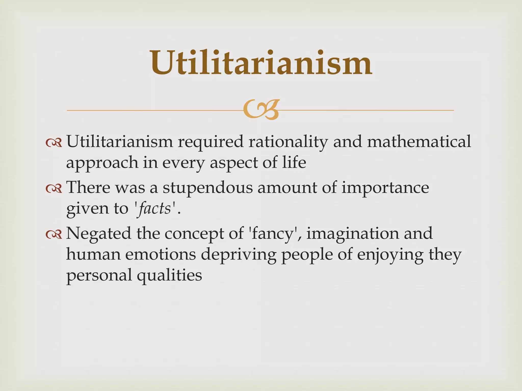 
 Utilitarianism required rationality and mathematical
approach in every aspect of life
 There was a stupendous amount of importance
given to 'facts'.
 Negated the concept of 'fancy', imagination and
human emotions depriving people of enjoying they
personal qualities
Utilitarianism
 