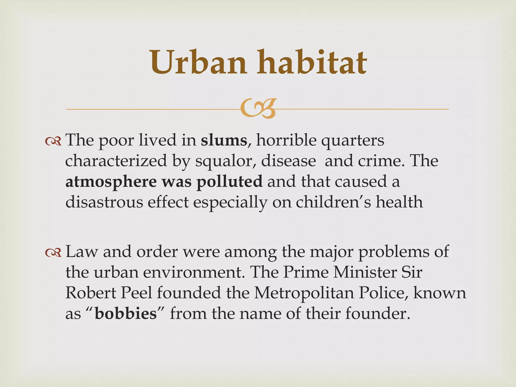 
 The poor lived in slums, horrible quarters
characterized by squalor, disease and crime. The
atmosphere was polluted and that caused a
disastrous effect especially on children’s health
 Law and order were among the major problems of
the urban environment. The Prime Minister Sir
Robert Peel founded the Metropolitan Police, known
as “bobbies” from the name of their founder.
Urban habitat
 
