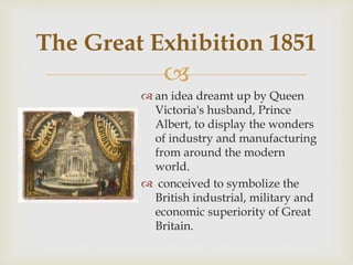 
 an idea dreamt up by Queen
Victoria's husband, Prince
Albert, to display the wonders
of industry and manufacturing
from around the modern
world.
 conceived to symbolize the
British industrial, military and
economic superiority of Great
Britain.
The Great Exhibition 1851
 