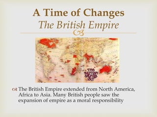
 The British Empire extended from North America,
Africa to Asia. Many British people saw the
expansion of empire as a moral responsibility
A Time of Changes
The British Empire
 