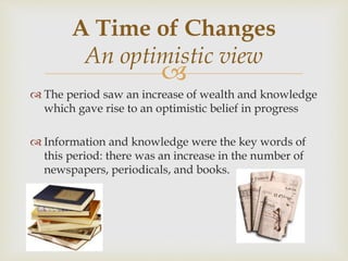 
 The period saw an increase of wealth and knowledge
which gave rise to an optimistic belief in progress
 Information and knowledge were the key words of
this period: there was an increase in the number of
newspapers, periodicals, and books.
A Time of Changes
An optimistic view
 