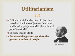 
 Political, social and economic doctrine
based on the ideas of Jeremy Bentham
and his disciple James Mill, the father of
John Stuart Mill.
 The key idea is utility
 Promoted the greatest good for the
greatest number of people
Utilitarianism
John Stuart Mill
 