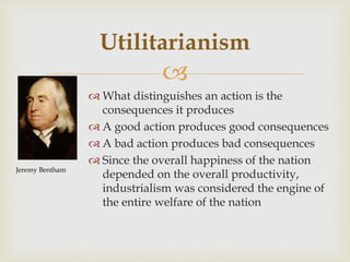 
 What distinguishes an action is the
consequences it produces
 A good action produces good consequences
 A bad action produces bad consequences
 Since the overall happiness of the nation
depended on the overall productivity,
industrialism was considered the engine of
the entire welfare of the nation
Utilitarianism
Jeremy Bentham
 