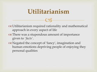 
 Utilitarianism required rationality and mathematical
approach in every aspect of life
 There was a stupendous amount of importance
given to 'facts'.
 Negated the concept of 'fancy', imagination and
human emotions depriving people of enjoying they
personal qualities
Utilitarianism
 