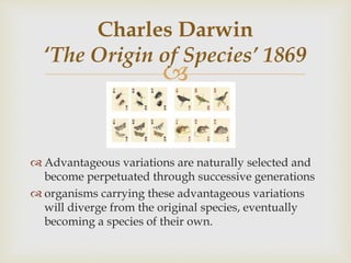 
 Advantageous variations are naturally selected and
become perpetuated through successive generations
 organisms carrying these advantageous variations
will diverge from the original species, eventually
becoming a species of their own.
Charles Darwin
‘The Origin of Species’ 1869
 
