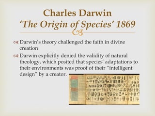 
 Darwin’s theory challenged the faith in divine
creation
 Darwin explicitly denied the validity of natural
theology, which posited that species’ adaptations to
their environments was proof of their “intelligent
design” by a creator.
Charles Darwin
‘The Origin of Species’ 1869
 