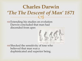 
 Extending his studies on evolution
Darwin concluded that man had
discended from apes
 Shocked the sensitivity of tose who
believed that man was a
dophisticated and superior being.
Charles Darwin
‘The The Descent of Man’ 1871
 
