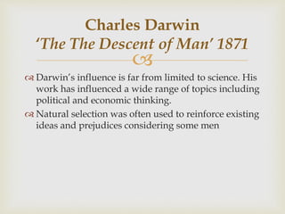 
 Darwin’s influence is far from limited to science. His
work has influenced a wide range of topics including
political and economic thinking.
 Natural selection was often used to reinforce existing
ideas and prejudices considering some men
Charles Darwin
‘The The Descent of Man’ 1871
 