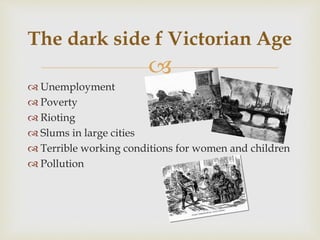 
 Unemployment
 Poverty
 Rioting
 Slums in large cities
 Terrible working conditions for women and children
 Pollution
The dark side f Victorian Age
 