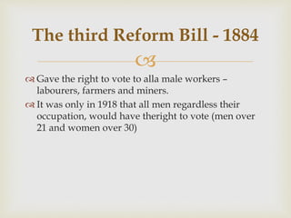 
 Gave the right to vote to alla male workers –
labourers, farmers and miners.
 It was only in 1918 that all men regardless their
occupation, would have theright to vote (men over
21 and women over 30)
The third Reform Bill - 1884
 