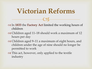 
 In 1833 the Factory Act limited the working hours of
children
 Children aged 11–18 should work a maximum of 12
hours per day
 Children aged 9–11 a maximum of eight hours, and
children under the age of nine should no longer be
permitted to work
 This act, however, only applied to the textile
industry
Victorian Reforms
 
