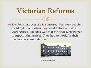 
 The Poor Law Act of 1834 ensured that poor people
could get relief unless they went to live in special
workhouses. The idea was that the poor were helped
to support themselves. They had to work for their
food and accommodation.
Victorian Reforms
Caersws workhouse
 