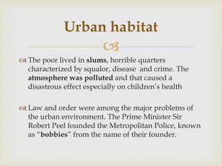 
 The poor lived in slums, horrible quarters
characterized by squalor, disease and crime. The
atmosphere was polluted and that caused a
disastrous effect especially on children’s health
 Law and order were among the major problems of
the urban environment. The Prime Minister Sir
Robert Peel founded the Metropolitan Police, known
as “bobbies” from the name of their founder.
Urban habitat
 