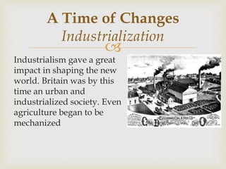 
Industrialism gave a great
impact in shaping the new
world. Britain was by this
time an urban and
industrialized society. Even
agriculture began to be
mechanized
A Time of Changes
Industrialization
 