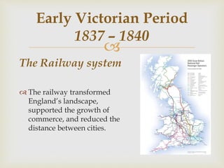 
The Railway system
 The railway transformed
England’s landscape,
supported the growth of
commerce, and reduced the
distance between cities.
Early Victorian Period
1837 – 1840
 
