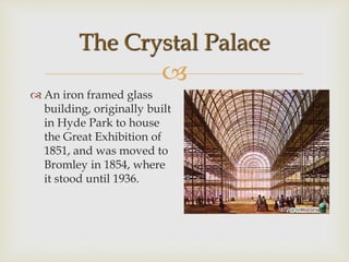 
 An iron framed glass
building, originally built
in Hyde Park to house
the Great Exhibition of
1851, and was moved to
Bromley in 1854, where
it stood until 1936.
The Crystal Palace
 