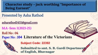 Character study - jack worthing "Importance of
Being Earnest"
Presented by Asha Rathod
asharathod1451@gmail.com
M.A -Sem: 1(2023-25)
Submitted to smt. S. B. Gardi Department
of English, Bhavnagar
Subject Code: 22392
Paper No : 104 Literature of the Victorians
Roll No : 04
 