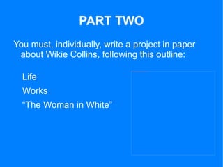 PART TWO
You must, individually, write a project in paper
 about Wikie Collins, following this outline:

  Life
                               file:///C:/Documents%20and%20Settings/María%20del%20Mar/Escritorio/senyores.jpg




  Works
  “The Woman in White”
 