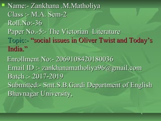  Name:- Zankhana .M.MatholiyaName:- Zankhana .M.Matholiya
Class :- M.A. Sem-2Class :- M.A. Sem-2
Roll.No:-36Roll.No:-36
Paper No.-5:- The Victorian LiteraturePaper No.-5:- The Victorian Literature
Topic:-Topic:- “social issues in Oliver Twist and Today’s“social issues in Oliver Twist and Today’s
India.”India.”
Enrollment No:- 2069108420180036Enrollment No:- 2069108420180036
Email ID :- zankhanamatholiya96@gmail.comEmail ID :- zankhanamatholiya96@gmail.com
Batch :- 2017-2019Batch :- 2017-2019
Submitted:- Smt.S.B.Gardi Department of EnglishSubmitted:- Smt.S.B.Gardi Department of English
Bhavnagar University,Bhavnagar University,
 