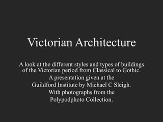 Victorian Architecture
A look at the different styles and types of buildings
of the Victorian period from Classical to Gothic.
A presentation given at the
Guildford Institute by Michael C Sleigh.
With photographs from the
Polypodphoto Collection.

 
