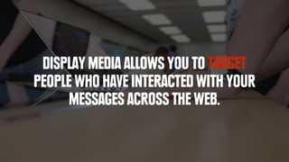 DISPLAY MEDIA ALLOWS YOU TO TARGET
PEOPLE WHO HAVE INTERACTED WITH YOUR
MESSAGES ACROSS THE WEB.
 