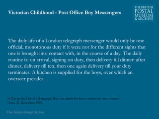 Victorian Childhood - Post Office Boy Messengers 
The daily life of a London telegraph messenger would only be one 
official, monotonous duty if it were not for the different sights that 
one is brought into contact with, in the course of a day. The daily 
routine is: on arrival, signing on duty, then delivery till dinner: after 
dinner, delivery till ten, then one again delivery till your duty 
terminates. A kitchen is supplied for the boys, over which an 
overseer presides. 
‘A Day in the Life of a Telegraph Boy: An article for boys, written by one of them’ 
Titbits, 21 December 1895. 
OOuurr hhiissttoorryy tthhrroouugghh tthhee ppoosstt 
 