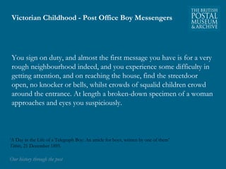 Victorian Childhood - Post Office Boy Messengers 
You sign on duty, and almost the first message you have is for a very 
rough neighbourhood indeed, and you experience some difficulty in 
getting attention, and on reaching the house, find the streetdoor 
open, no knocker or bells, whilst crowds of squalid children crowd 
around the entrance. At length a broken-down specimen of a woman 
approaches and eyes you suspiciously. 
‘A Day in the Life of a Telegraph Boy: An article for boys, written by one of them’ 
Titbits, 21 December 1895. 
OOuurr hhiissttoorryy tthhrroouugghh tthhee ppoosstt 
 