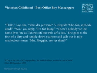 Victorian Childhood - Post Office Boy Messengers 
“Hello,” says she, “what der yer want? A telegraft! Who for, anybody 
dead?” “No,” you reply, “It’s for Bung.” “There’s nobody ‘or that 
name lives ‘ere as I knows of; but wait ‘arf a tick.” She goes to the 
foot of a dirty and tumble-down staircase and calls out in non-meolodious 
tones: “Mrs. Muggins, are yer there?” 
‘A Day in the Life of a Telegraph Boy: An article for boys, written by one of them’ 
Titbits, 21 December 1895. 
OOuurr hhiissttoorryy tthhrroouugghh tthhee ppoosstt 
 