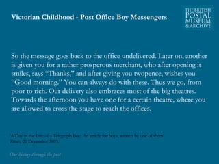 Victorian Childhood - Post Office Boy Messengers 
So the message goes back to the office undelivered. Later on, another 
is given you for a rather prosperous merchant, who after opening it 
smiles, says “Thanks,” and after giving you twopence, wishes you 
“Good morning.” You can always do with these. Thus we go, from 
poor to rich. Our delivery also embraces most of the big theatres. 
Towards the afternoon you have one for a certain theatre, where you 
are allowed to cross the stage to reach the offices. 
‘A Day in the Life of a Telegraph Boy: An article for boys, written by one of them’ 
Titbits, 21 December 1895. 
OOuurr hhiissttoorryy tthhrroouugghh tthhee ppoosstt 
 