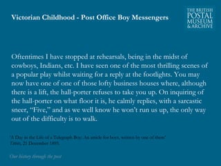 Victorian Childhood - Post Office Boy Messengers 
Oftentimes I have stopped at rehearsals, being in the midst of 
cowboys, Indians, etc. I have seen one of the most thrilling scenes of 
a popular play whilst waiting for a reply at the footlights. You may 
now have one of one of those lofty business houses where, although 
there is a lift, the hall-porter refuses to take you up. On inquiring of 
the hall-porter on what floor it is, he calmly replies, with a sarcastic 
sneer, “Five,” and as we well know he won’t run us up, the only way 
out of the difficulty is to walk. 
‘A Day in the Life of a Telegraph Boy: An article for boys, written by one of them’ 
Titbits, 21 December 1895. 
OOuurr hhiissttoorryy tthhrroouugghh tthhee ppoosstt 
 