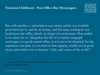 Victorian Childhood - Post Office Boy Messengers 
But, with another, a subscription was raised, and he was foolishly 
given between 3s. and 4s. in money, and the same evening he was 
hauled past the office, drunk, in charge of a policeman. That settled 
it; no more for us. Altogether the life of a London telegraph 
messenger, at a good central office, is not one to be despised, for the 
experience you gain, as you must in that capacity, stands you in good 
stead, and enables you to become “wide, and a man of the world.” 
‘A Day in the Life of a Telegraph Boy: An article for boys, written by one of them’ 
Titbits, 21 December 1895. 
OOuurr hhiissttoorryy tthhrroouugghh tthhee ppoosstt 
