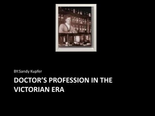 BY:Sandy Kupfer

DOCTOR’S PROFESSION IN THE
VICTORIAN ERA
 