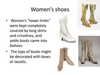 Women’s shoes
• Women’s “lower limbs”
were kept completely
covered by long skirts
and crinolines, and
ankle boots came into
fashion.
• The tops of boots might
be decorated with bows
or tassels.
 