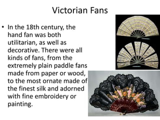 Victorian Fans
• In the 18th century, the
hand fan was both
utilitarian, as well as
decorative. There were all
kinds of fans, from the
extremely plain paddle fans
made from paper or wood,
to the most ornate made of
the finest silk and adorned
with fine embroidery or
painting.
 