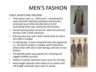 MEN’S FASHION
COATS, JACKETS AND TROUSERS
• Three piece suits i.e., "ditto suits", consisting of a
sack coat with matching waistcoat and trousers
continued as an informal alternative to the
contrasting frock coat, waistcoat and trousers.
• Formal evening dress consist of a dark tail coat and
trousers with a dark waistcoat.
• Evening wear was worn with a white bow tie and a
shirt with a winged.
• In mid-decade, a more relaxed formal coat appeared
i.e., the dinner jacket or tuxedo, which featured a
shawl collar with silk or satin facings, and one or two
buttons.
• The Norfolk jacket was popular for shooting and
rugged outdoor pursuits.
• Tweed or woollen breeches were worn for hunting.
• Knee-length topcoats with velvet or fur collars and
calf-length overcoats were worn in winter.
 