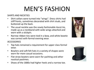 MEN’S FASHION
SHIRTS AND NECKTIES
• Shirt collars were turned into "wings". Dress shirts had
stiff fronts, sometimes decorated with shirt studs, and
buttoned up the back.
• The usual necktie was the newly fashionable Ascot tie,
made up as a neckband with wide wings attached and
worn with a stickpin.
• Narrow ribbon ties were tied in a bow, and white bowtie
was correct with formal evening wear.
ACCESSORIES
• Top hats remained a requirement for upper class formal
wear.
• Bowlers and soft felt hats in a variety of shapes were
worn for more casual occasions.
• Flat straw boaters were worn for yachting and other
nautical pastimes.
• Shoes of the 1880s had higher heels and a narrow toe.
 