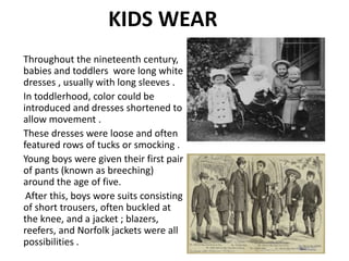 KIDS WEAR
Throughout the nineteenth century,
babies and toddlers wore long white
dresses , usually with long sleeves .
In toddlerhood, color could be
introduced and dresses shortened to
allow movement .
These dresses were loose and often
featured rows of tucks or smocking .
Young boys were given their first pair
of pants (known as breeching)
around the age of five.
After this, boys wore suits consisting
of short trousers, often buckled at
the knee, and a jacket ; blazers,
reefers, and Norfolk jackets were all
possibilities .
 