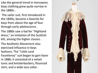 Like the general trend in menswear,
boys clothing grew quite narrow in
the 1880s .
The sailor suit, first introduced in
the 1840s, became a favorite for
boys from about the age of four
through early adolescence .
The 1880s saw a fad for “Highland
dress,” an imitation of the Scottish
kilt, among the higher classes .
The Aesthetic Movement also
exercised influence in boys
fashions. The “Little Lord
Fauntleroy” suit began to gain favor
in 1886; it consisted of a velvet
tunic and knickerbockers, flounced
shirt, and a wide lace collar .
 
