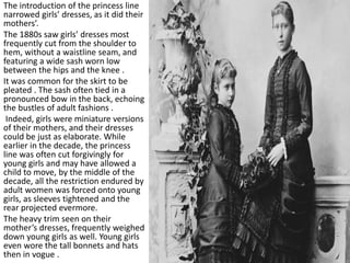 The introduction of the princess line
narrowed girls’ dresses, as it did their
mothers’.
The 1880s saw girls’ dresses most
frequently cut from the shoulder to
hem, without a waistline seam, and
featuring a wide sash worn low
between the hips and the knee .
It was common for the skirt to be
pleated . The sash often tied in a
pronounced bow in the back, echoing
the bustles of adult fashions .
Indeed, girls were miniature versions
of their mothers, and their dresses
could be just as elaborate. While
earlier in the decade, the princess
line was often cut forgivingly for
young girls and may have allowed a
child to move, by the middle of the
decade, all the restriction endured by
adult women was forced onto young
girls, as sleeves tightened and the
rear projected evermore.
The heavy trim seen on their
mother’s dresses, frequently weighed
down young girls as well. Young girls
even wore the tall bonnets and hats
then in vogue .
 