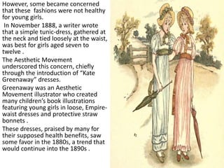 However, some became concerned
that these fashions were not healthy
for young girls.
In November 1888, a writer wrote
that a simple tunic-dress, gathered at
the neck and tied loosely at the waist,
was best for girls aged seven to
twelve .
The Aesthetic Movement
underscored this concern, chiefly
through the introduction of “Kate
Greenaway” dresses.
Greenaway was an Aesthetic
Movement illustrator who created
many children’s book illustrations
featuring young girls in loose, Empire-
waist dresses and protective straw
bonnets .
These dresses, praised by many for
their supposed health benefits, saw
some favor in the 1880s, a trend that
would continue into the 1890s .
 