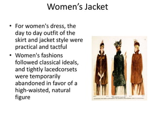 Women’s Jacket
• For women's dress, the
day to day outfit of the
skirt and jacket style were
practical and tactful
• Women's fashions
followed classical ideals,
and tightly lacedcorsets
were temporarily
abandoned in favor of a
high-waisted, natural
figure
 