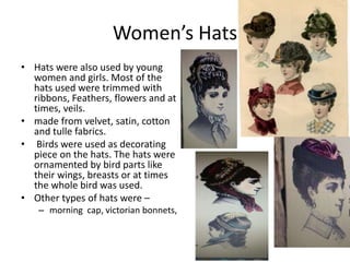 Women’s Hats
• Hats were also used by young
women and girls. Most of the
hats used were trimmed with
ribbons, Feathers, flowers and at
times, veils.
• made from velvet, satin, cotton
and tulle fabrics.
• Birds were used as decorating
piece on the hats. The hats were
ornamented by bird parts like
their wings, breasts or at times
the whole bird was used.
• Other types of hats were –
– morning cap, victorian bonnets,
 