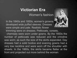 Victiorian Era
Women's fashion
In the 1840s and 1850s, women's growns
developed wide puffed sleeves. Dresses
were simple and pale. Realistic flower
trimming were on dresses. Petticoats, corsets,
chemises were worn under gowns. By the 1850s the
number of petticoats was reduced and the crinoline
was worn; as such the size of the skirts expanded. Day
dresses had a solid bodice and evening gowns had a
very low neckline and were worn off the shoulder with
shawls. In the 1860s, the skirts became flatter at the
front and projected out more behind the woman.
 