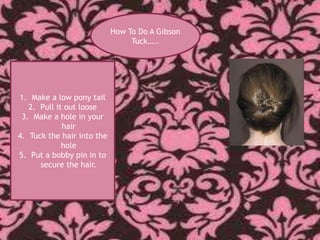 How To Do A Gibson
                                 Tuck…..




1. Make a low pony tail
   2. Pull it out loose
 3. Make a hole in your
             hair
4. Tuck the hair into the
             hole
5. Put a bobby pin in to
      secure the hair.
 