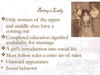 Being a Lady
Only women of the upper
and middle class have a
coming out
Completed education signified
availability for marriage
A girl’s introduction into social life
Must follow rules a strict set of rules
• Outward appearance
• Social behavior
 